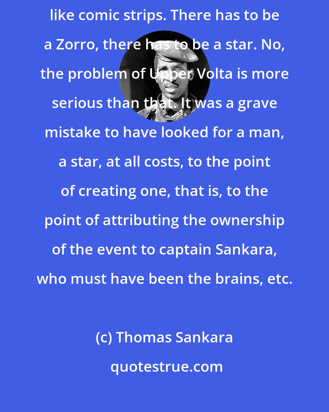 Thomas Sankara: It's really a pity that there are observers who view political events like comic strips. There has to be a Zorro, there has to be a star. No, the problem of Upper Volta is more serious than that. It was a grave mistake to have looked for a man, a star, at all costs, to the point of creating one, that is, to the point of attributing the ownership of the event to captain Sankara, who must have been the brains, etc.