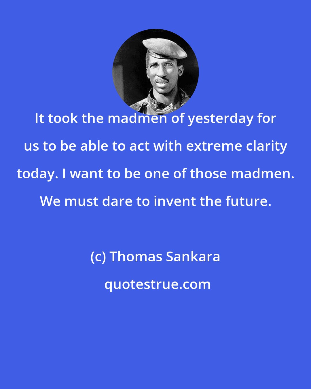 Thomas Sankara: It took the madmen of yesterday for us to be able to act with extreme clarity today. I want to be one of those madmen. We must dare to invent the future.