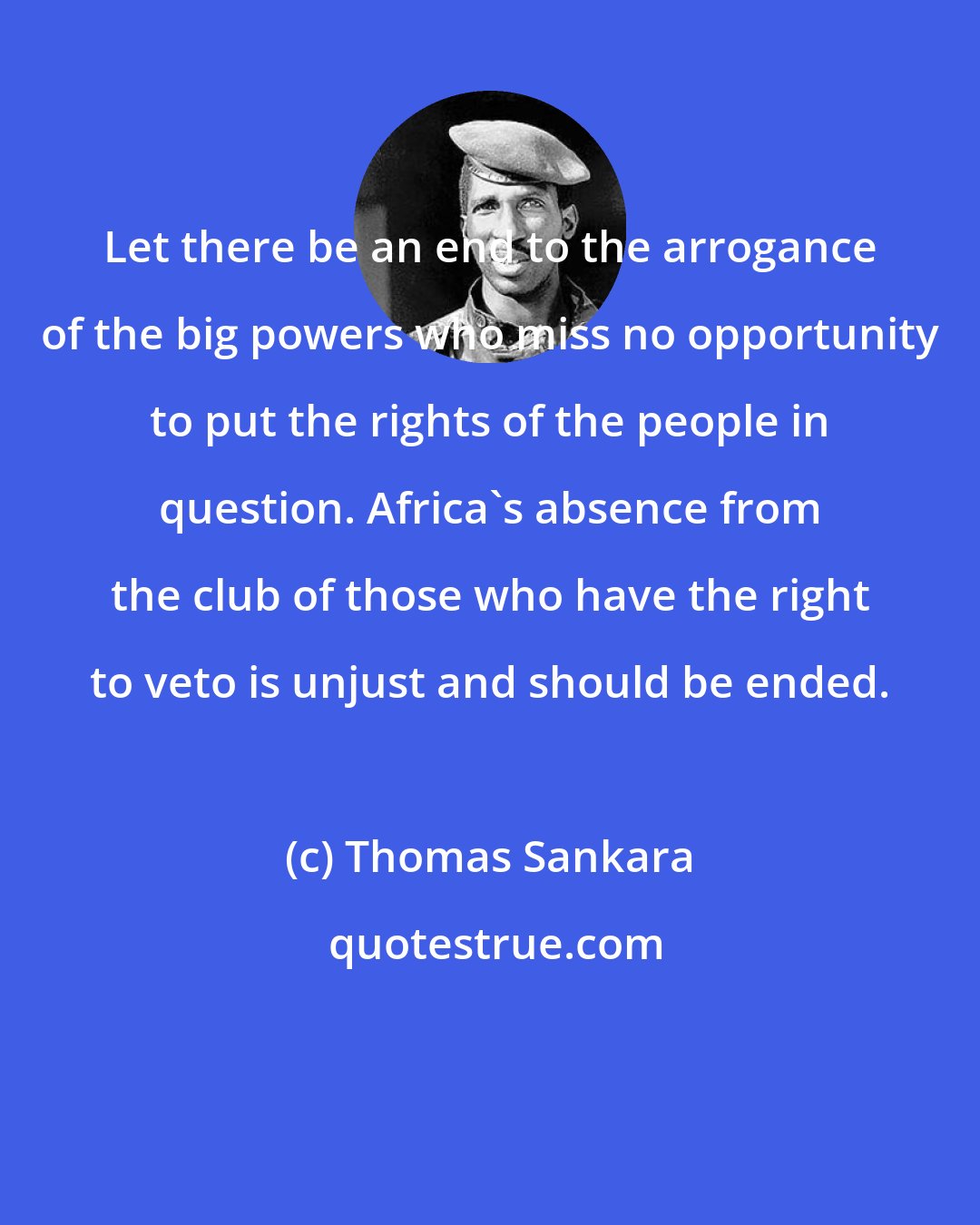 Thomas Sankara: Let there be an end to the arrogance of the big powers who miss no opportunity to put the rights of the people in question. Africa's absence from the club of those who have the right to veto is unjust and should be ended.