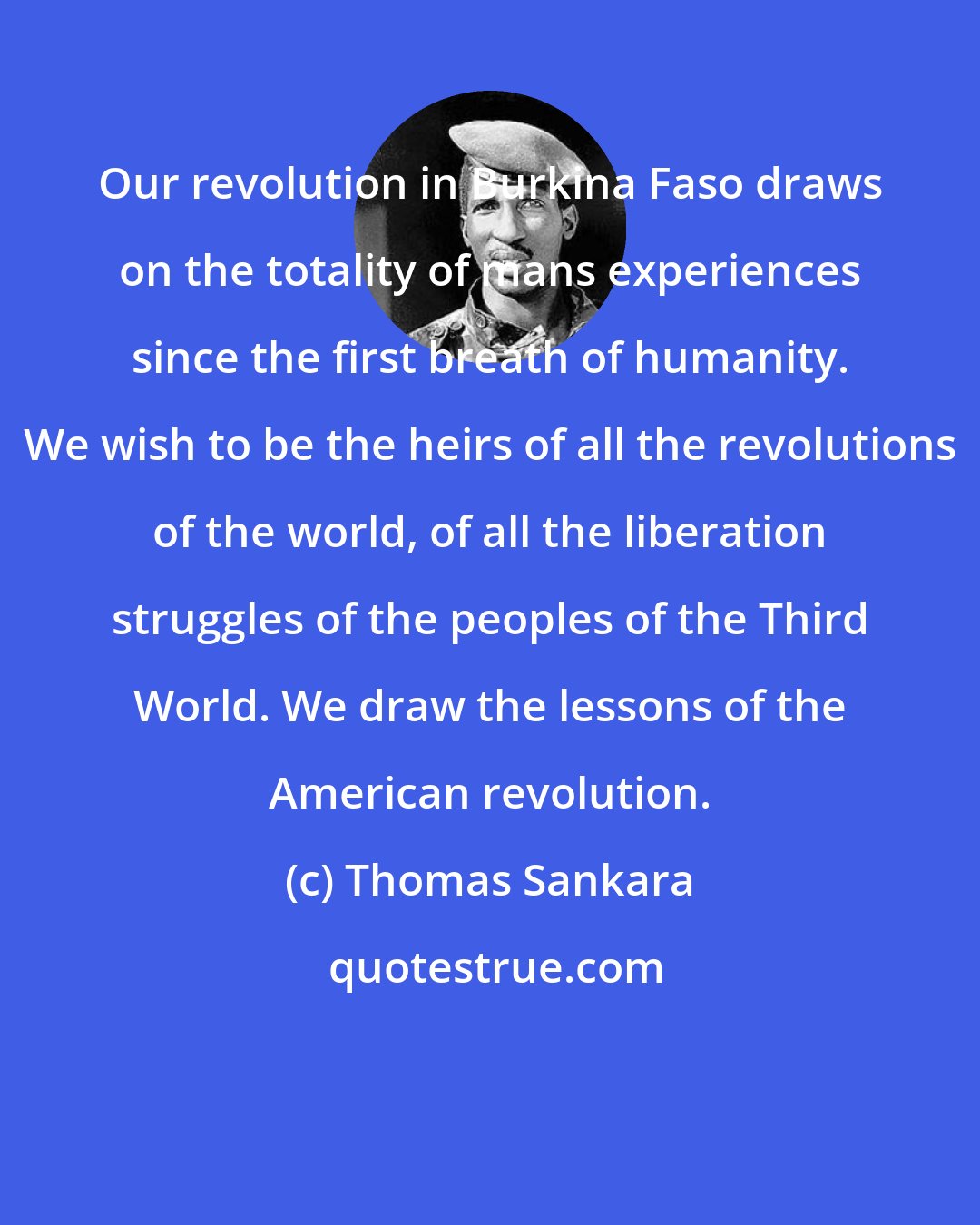 Thomas Sankara: Our revolution in Burkina Faso draws on the totality of mans experiences since the first breath of humanity. We wish to be the heirs of all the revolutions of the world, of all the liberation struggles of the peoples of the Third World. We draw the lessons of the American revolution.