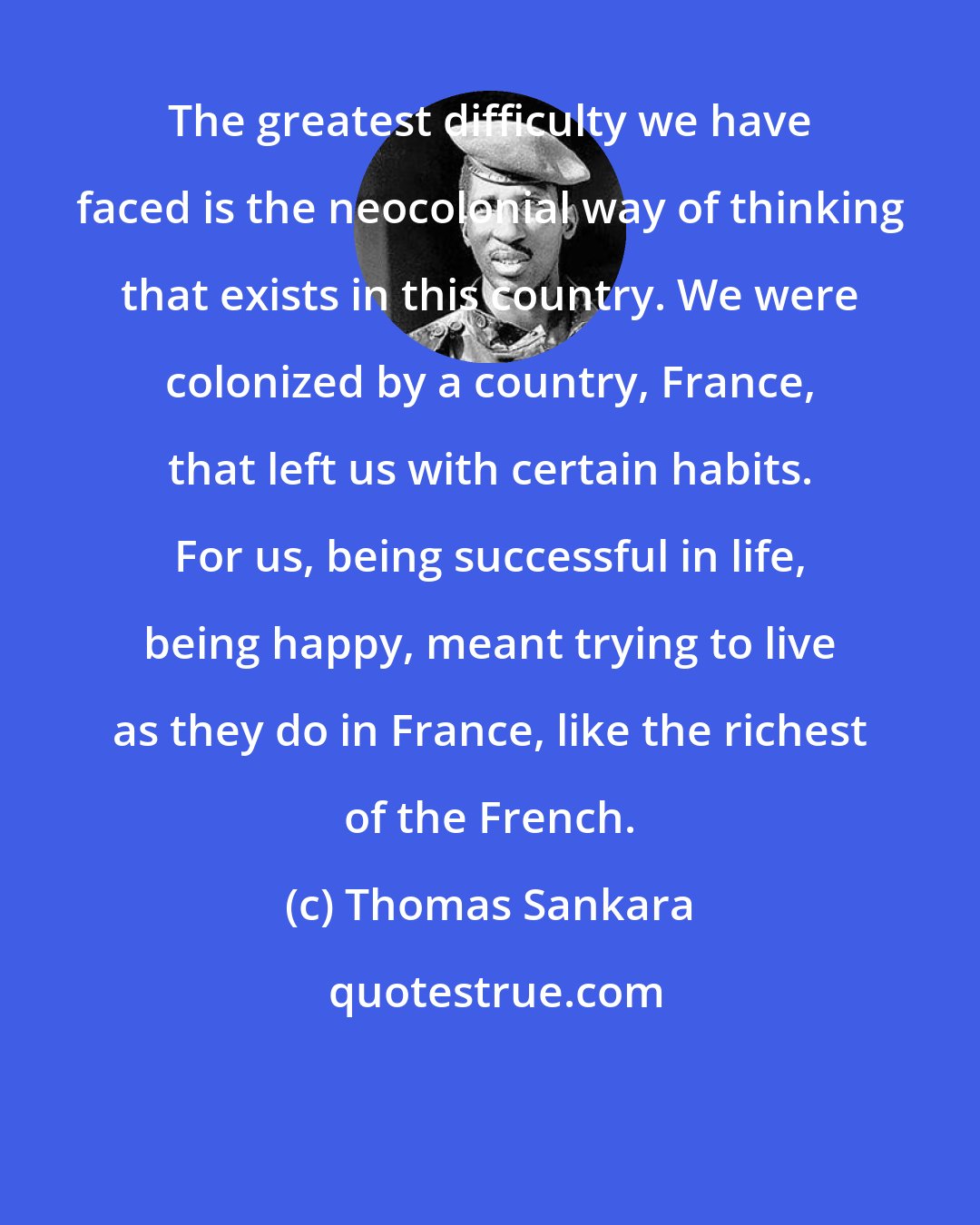 Thomas Sankara: The greatest difficulty we have faced is the neocolonial way of thinking that exists in this country. We were colonized by a country, France, that left us with certain habits. For us, being successful in life, being happy, meant trying to live as they do in France, like the richest of the French.