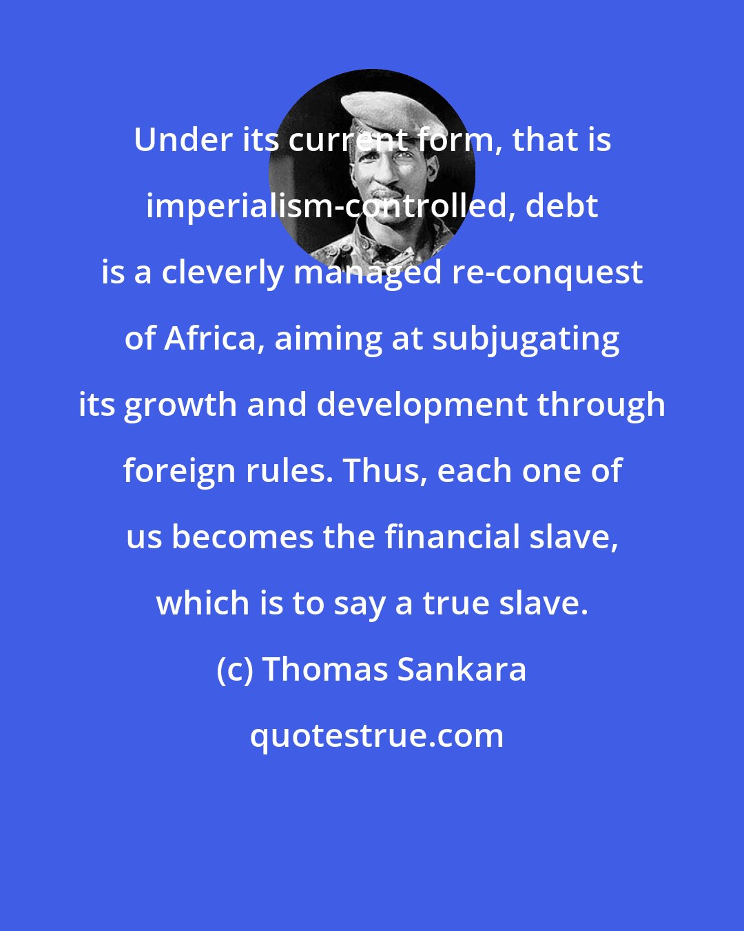 Thomas Sankara: Under its current form, that is imperialism-controlled, debt is a cleverly managed re-conquest of Africa, aiming at subjugating its growth and development through foreign rules. Thus, each one of us becomes the financial slave, which is to say a true slave.