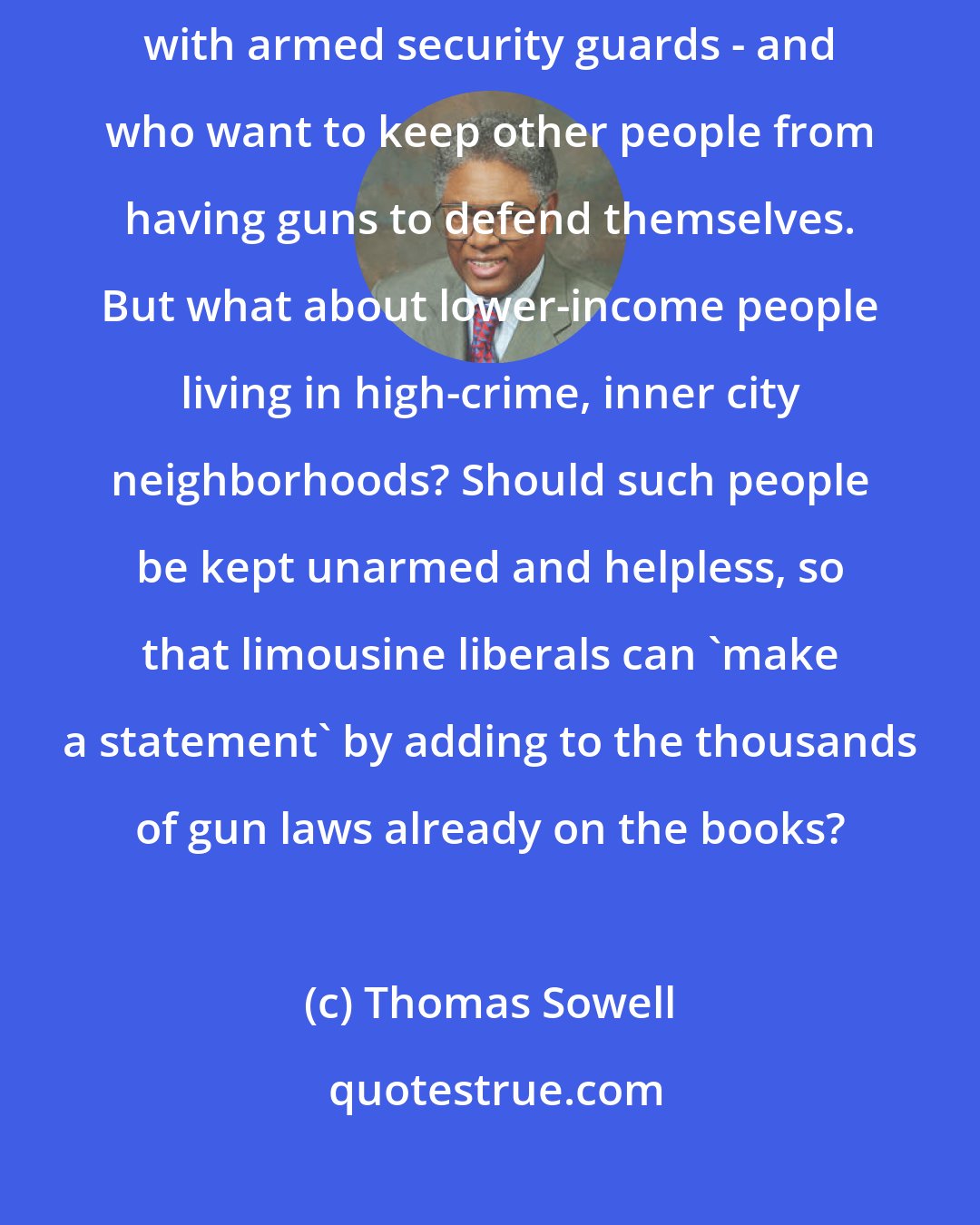 Thomas Sowell: The biggest hypocrites on gun control are those who live in upscale developments with armed security guards - and who want to keep other people from having guns to defend themselves. But what about lower-income people living in high-crime, inner city neighborhoods? Should such people be kept unarmed and helpless, so that limousine liberals can 'make a statement' by adding to the thousands of gun laws already on the books?