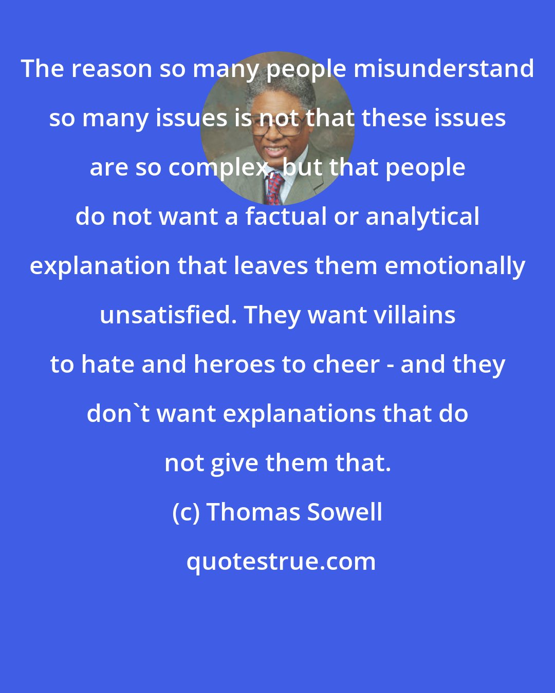 Thomas Sowell: The reason so many people misunderstand so many issues is not that these issues are so complex, but that people do not want a factual or analytical explanation that leaves them emotionally unsatisfied. They want villains to hate and heroes to cheer - and they don't want explanations that do not give them that.
