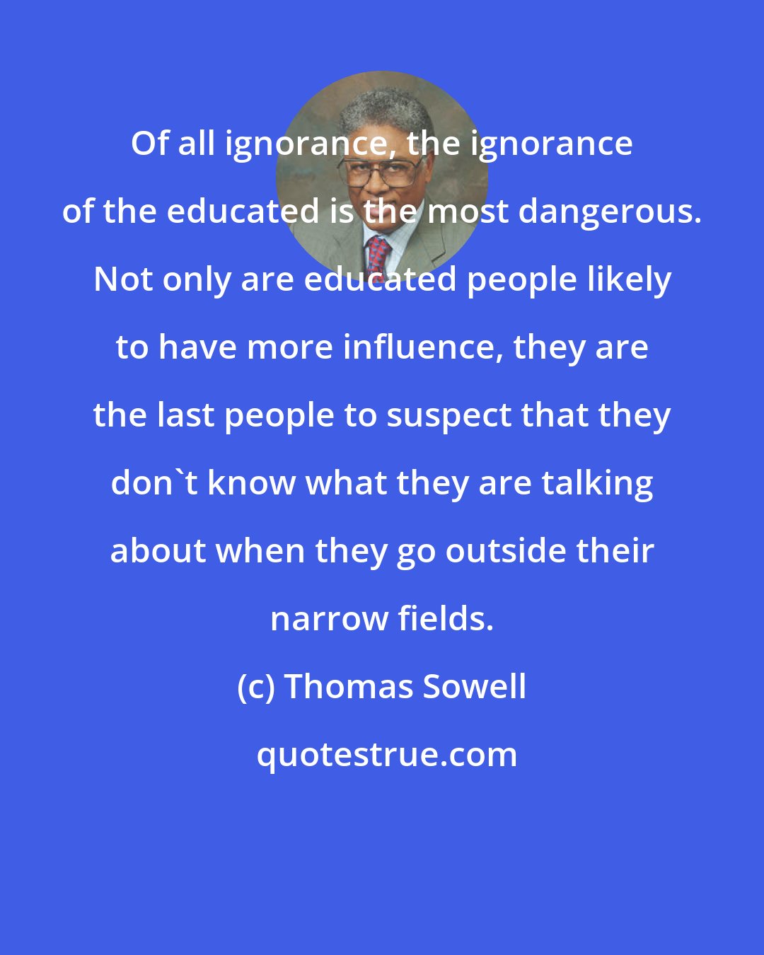 Thomas Sowell: Of all ignorance, the ignorance of the educated is the most dangerous. Not only are educated people likely to have more influence, they are the last people to suspect that they don't know what they are talking about when they go outside their narrow fields.