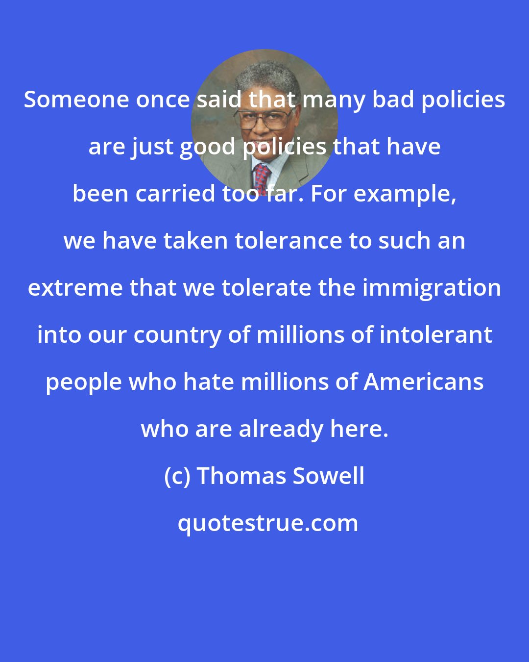 Thomas Sowell: Someone once said that many bad policies are just good policies that have been carried too far. For example, we have taken tolerance to such an extreme that we tolerate the immigration into our country of millions of intolerant people who hate millions of Americans who are already here.