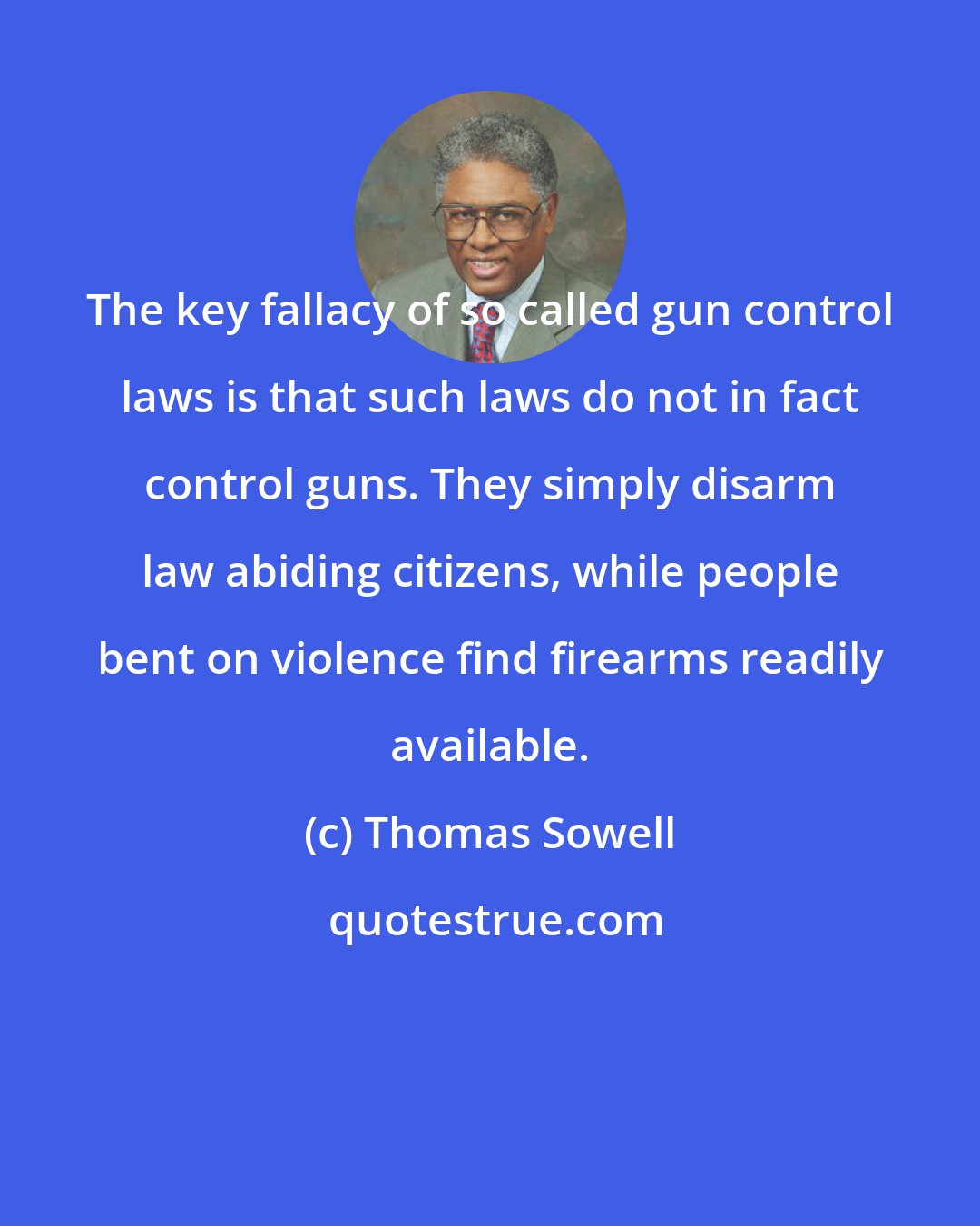 Thomas Sowell: The key fallacy of so called gun control laws is that such laws do not in fact control guns. They simply disarm law abiding citizens, while people bent on violence find firearms readily available.