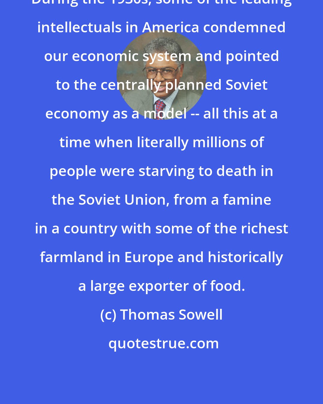 Thomas Sowell: During the 1930s, some of the leading intellectuals in America condemned our economic system and pointed to the centrally planned Soviet economy as a model -- all this at a time when literally millions of people were starving to death in the Soviet Union, from a famine in a country with some of the richest farmland in Europe and historically a large exporter of food.