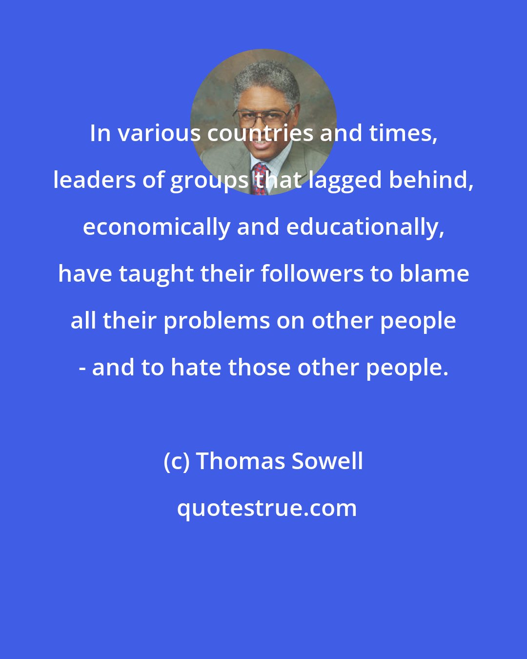 Thomas Sowell: In various countries and times, leaders of groups that lagged behind, economically and educationally, have taught their followers to blame all their problems on other people - and to hate those other people.