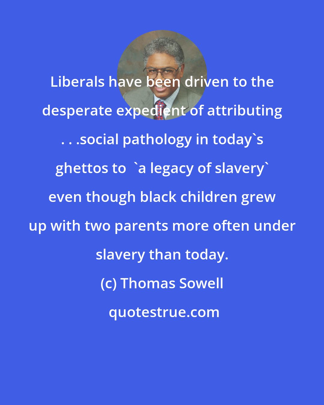 Thomas Sowell: Liberals have been driven to the desperate expedient of attributing . . .social pathology in today's ghettos to  'a legacy of slavery' even though black children grew up with two parents more often under slavery than today.