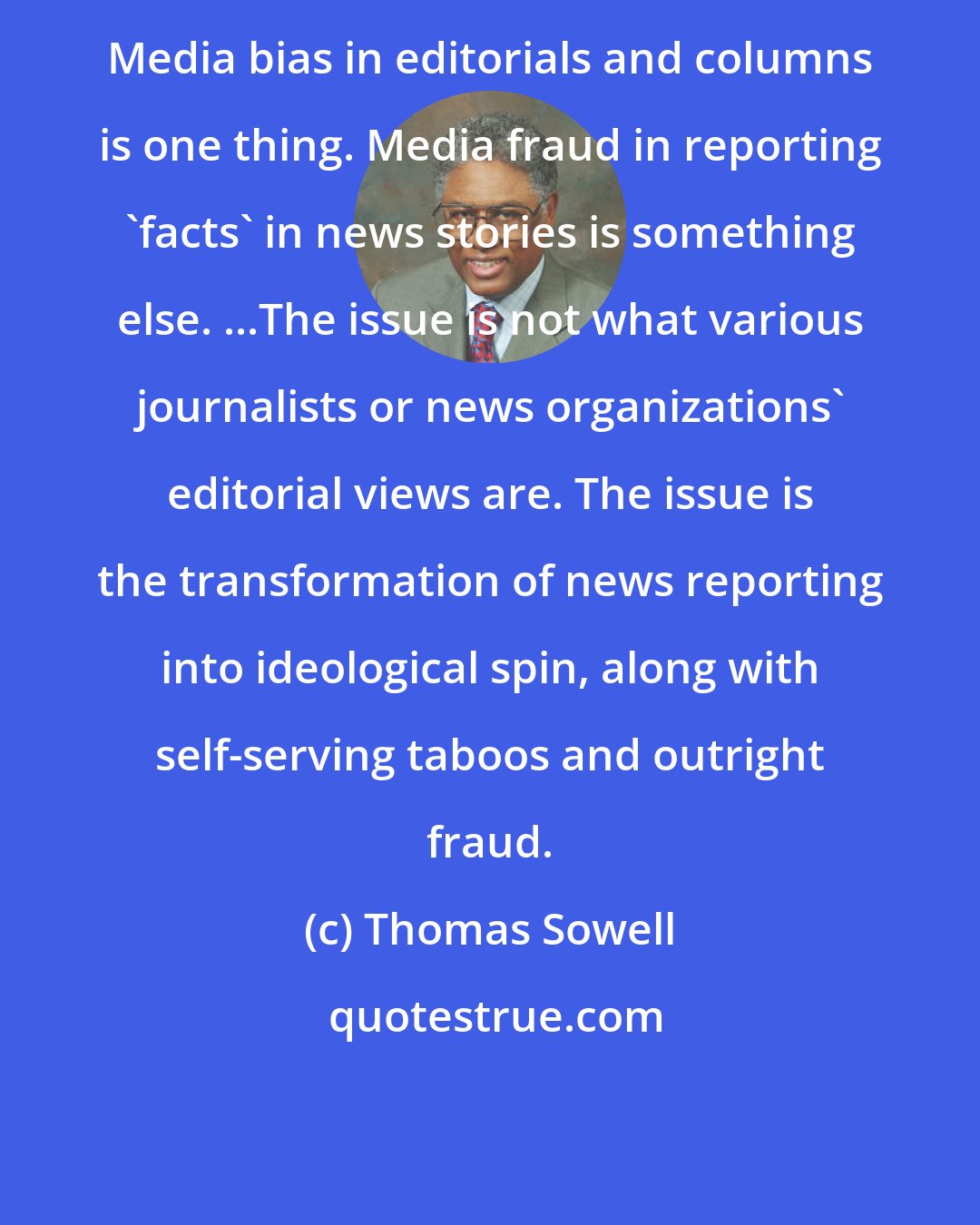 Thomas Sowell: Media bias in editorials and columns is one thing. Media fraud in reporting 'facts' in news stories is something else. ...The issue is not what various journalists or news organizations' editorial views are. The issue is the transformation of news reporting into ideological spin, along with self-serving taboos and outright fraud.