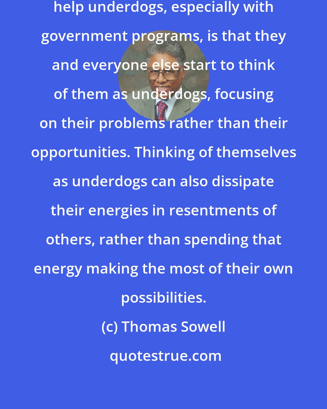 Thomas Sowell: One of the problems with trying to help underdogs, especially with government programs, is that they and everyone else start to think of them as underdogs, focusing on their problems rather than their opportunities. Thinking of themselves as underdogs can also dissipate their energies in resentments of others, rather than spending that energy making the most of their own possibilities.