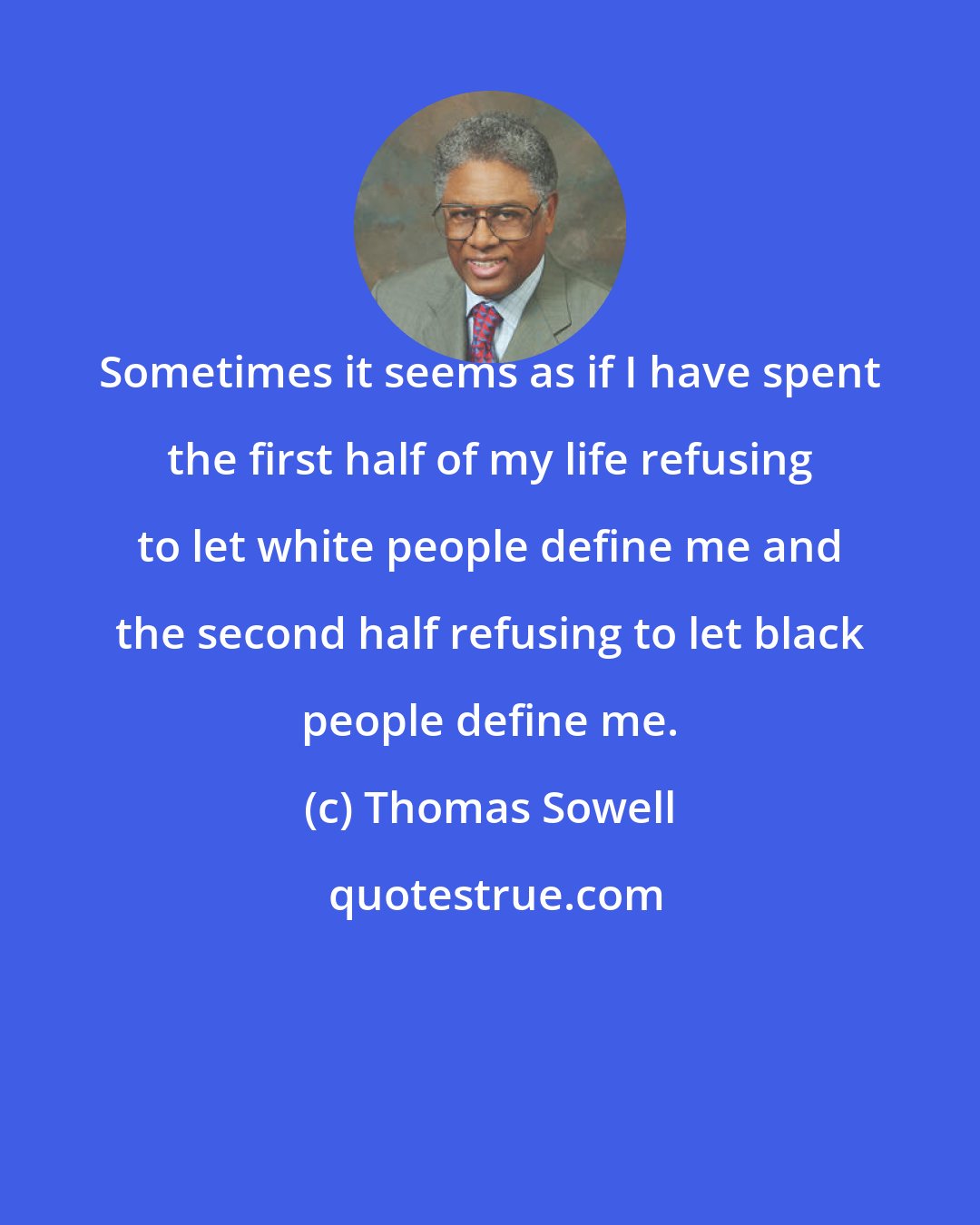 Thomas Sowell: Sometimes it seems as if I have spent the first half of my life refusing to let white people define me and the second half refusing to let black people define me.