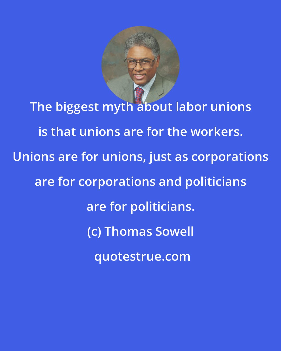 Thomas Sowell: The biggest myth about labor unions is that unions are for the workers. Unions are for unions, just as corporations are for corporations and politicians are for politicians.