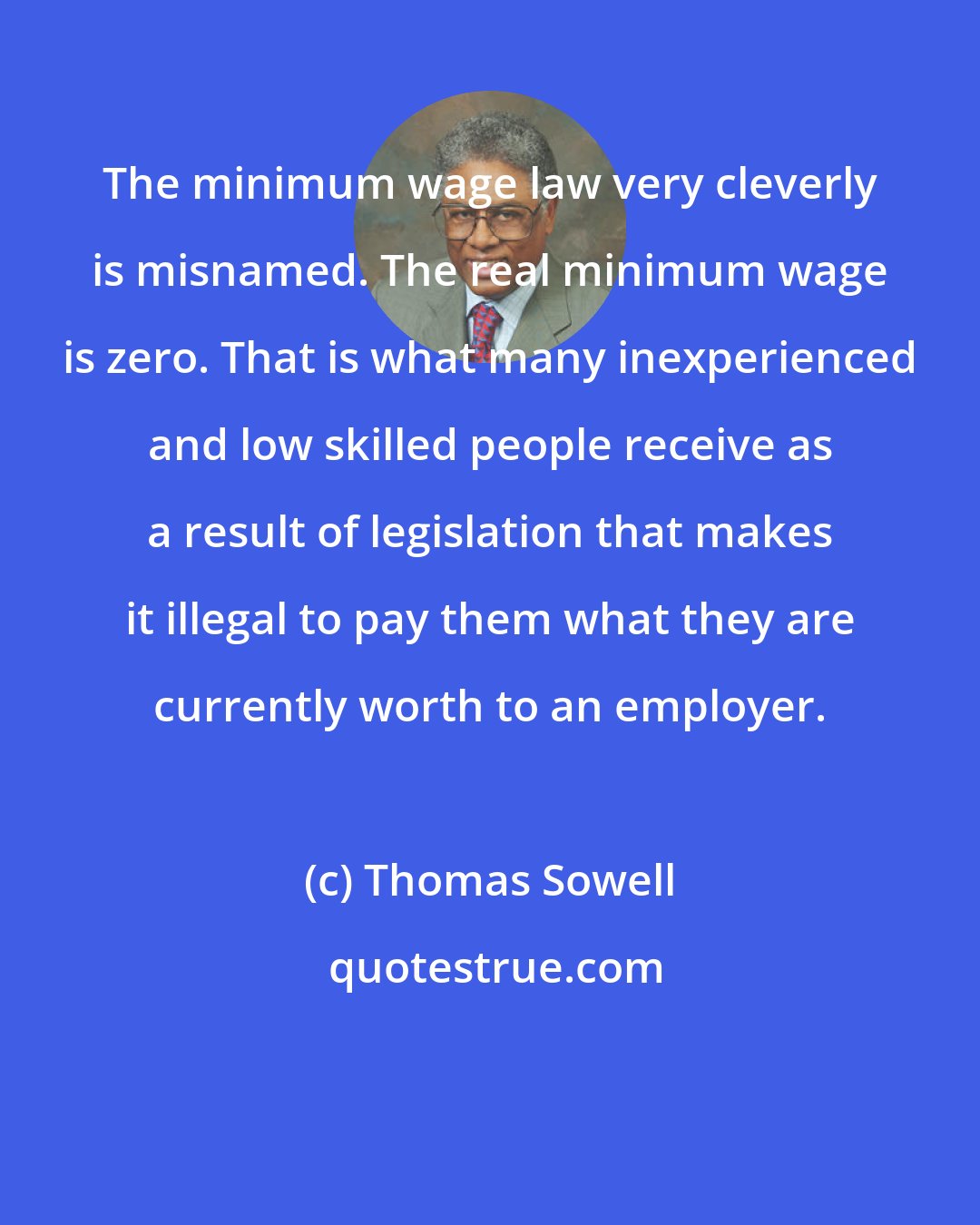 Thomas Sowell: The minimum wage law very cleverly is misnamed. The real minimum wage is zero. That is what many inexperienced and low skilled people receive as a result of legislation that makes it illegal to pay them what they are currently worth to an employer.