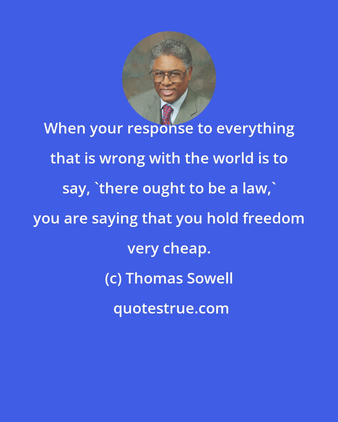 Thomas Sowell: When your response to everything that is wrong with the world is to say, 'there ought to be a law,' you are saying that you hold freedom very cheap.