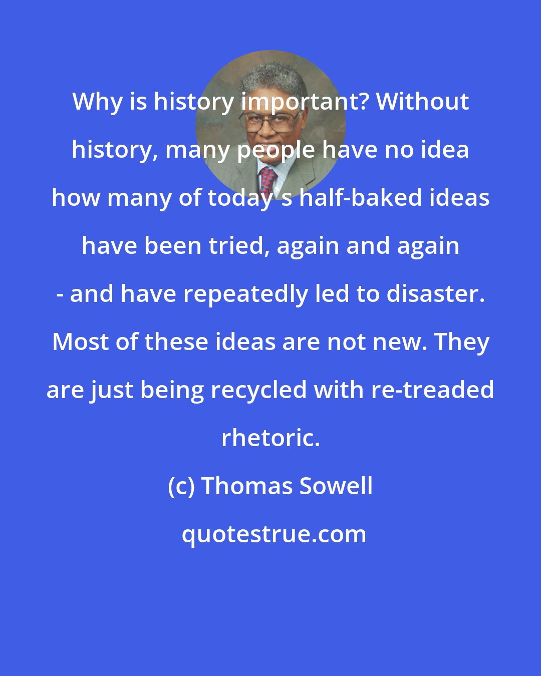 Thomas Sowell: Why is history important? Without history, many people have no idea how many of today's half-baked ideas have been tried, again and again - and have repeatedly led to disaster. Most of these ideas are not new. They are just being recycled with re-treaded rhetoric.