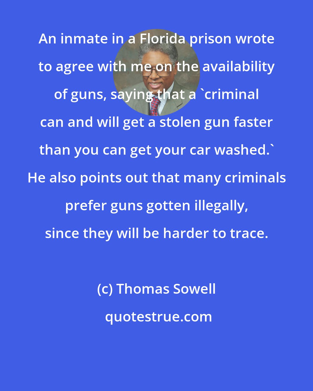 Thomas Sowell: An inmate in a Florida prison wrote to agree with me on the availability of guns, saying that a 'criminal can and will get a stolen gun faster than you can get your car washed.' He also points out that many criminals prefer guns gotten illegally, since they will be harder to trace.