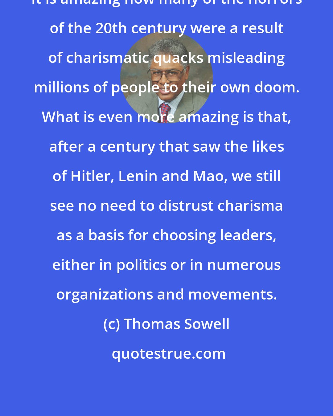 Thomas Sowell: It is amazing how many of the horrors of the 20th century were a result of charismatic quacks misleading millions of people to their own doom. What is even more amazing is that, after a century that saw the likes of Hitler, Lenin and Mao, we still see no need to distrust charisma as a basis for choosing leaders, either in politics or in numerous organizations and movements.