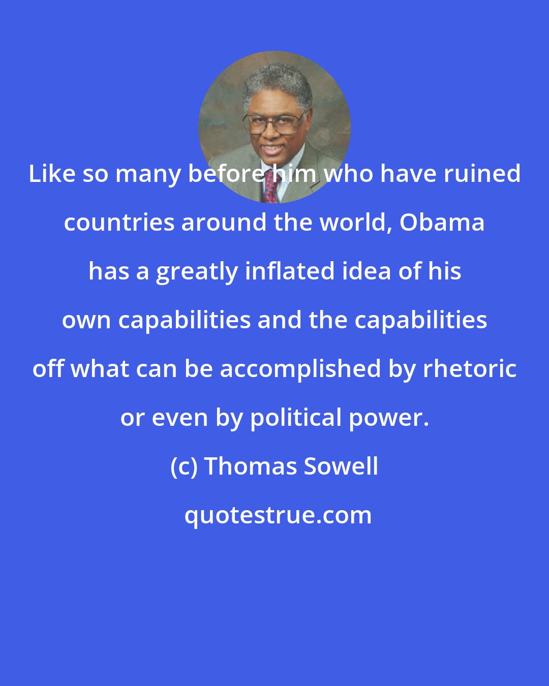 Thomas Sowell: Like so many before him who have ruined countries around the world, Obama has a greatly inflated idea of his own capabilities and the capabilities off what can be accomplished by rhetoric or even by political power.