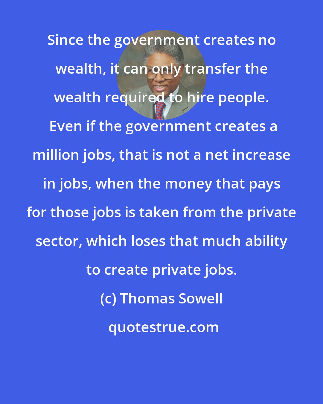 Thomas Sowell: Since the government creates no wealth, it can only transfer the wealth required to hire people.  Even if the government creates a million jobs, that is not a net increase in jobs, when the money that pays for those jobs is taken from the private sector, which loses that much ability to create private jobs.