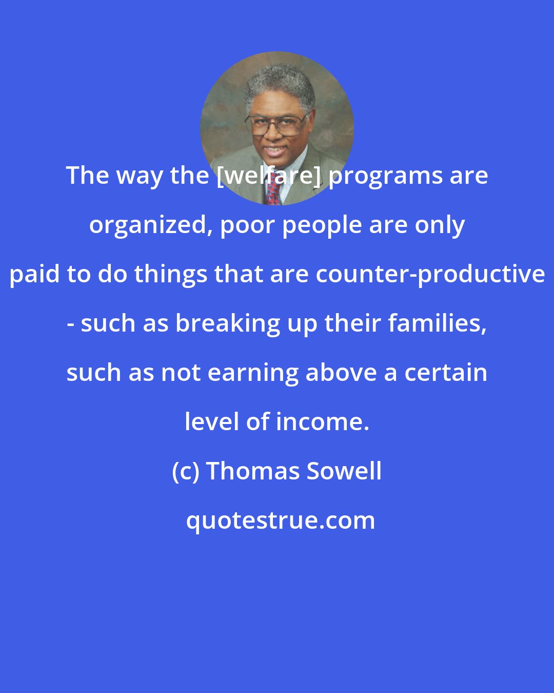 Thomas Sowell: The way the [welfare] programs are organized, poor people are only paid to do things that are counter-productive - such as breaking up their families, such as not earning above a certain level of income.