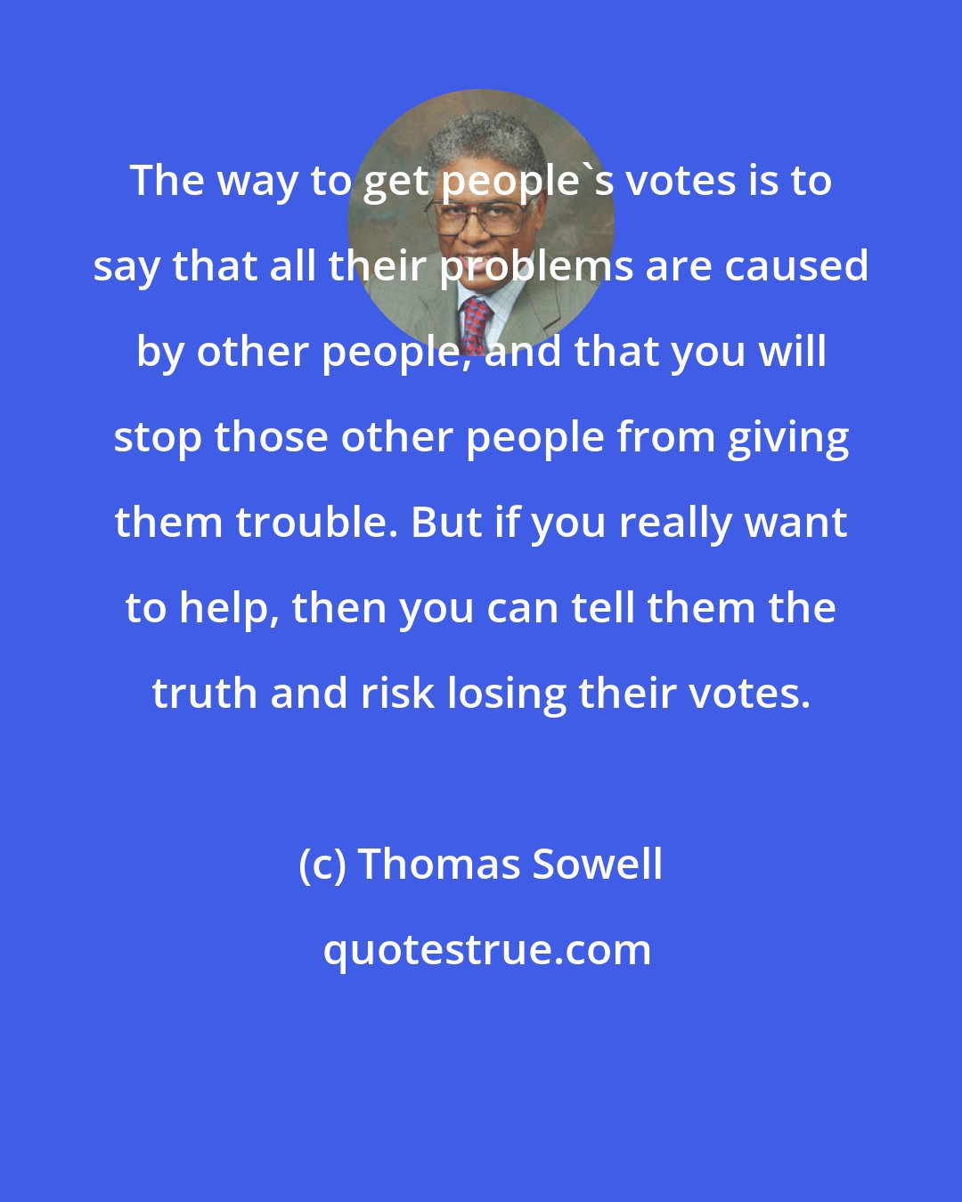 Thomas Sowell: The way to get people's votes is to say that all their problems are caused by other people, and that you will stop those other people from giving them trouble. But if you really want to help, then you can tell them the truth and risk losing their votes.