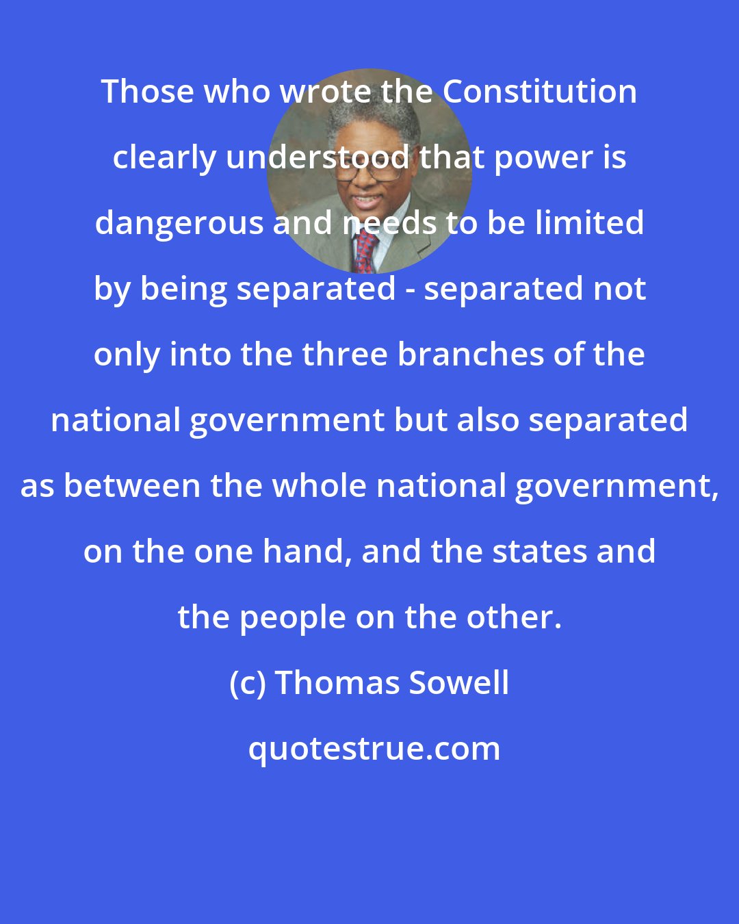Thomas Sowell: Those who wrote the Constitution clearly understood that power is dangerous and needs to be limited by being separated - separated not only into the three branches of the national government but also separated as between the whole national government, on the one hand, and the states and the people on the other.