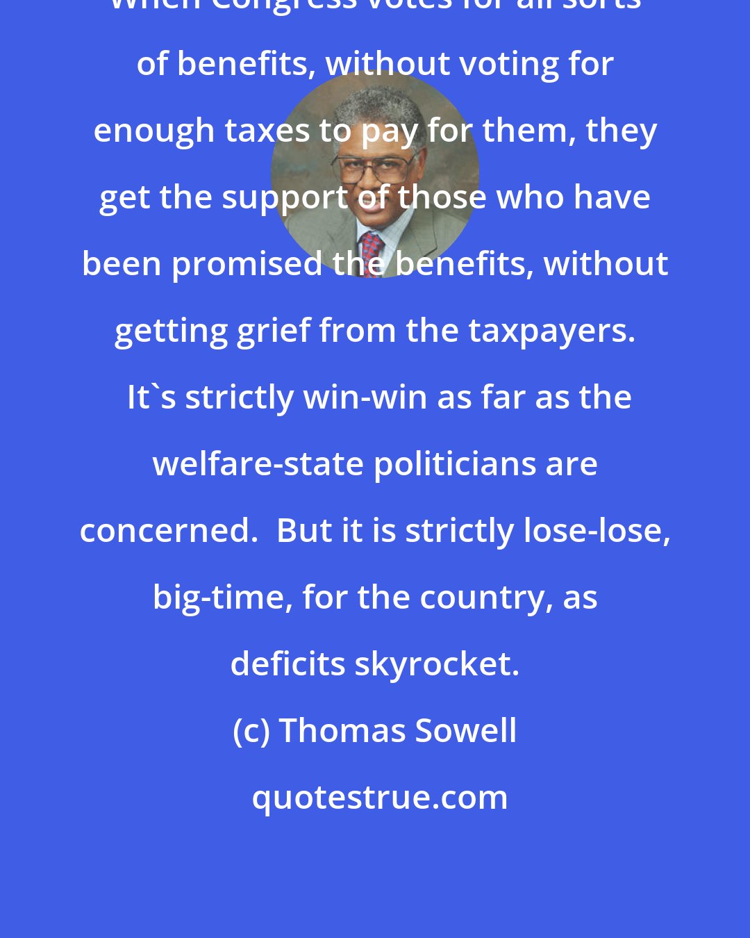 Thomas Sowell: When Congress votes for all sorts of benefits, without voting for enough taxes to pay for them, they get the support of those who have been promised the benefits, without getting grief from the taxpayers.  It's strictly win-win as far as the welfare-state politicians are concerned.  But it is strictly lose-lose, big-time, for the country, as deficits skyrocket.