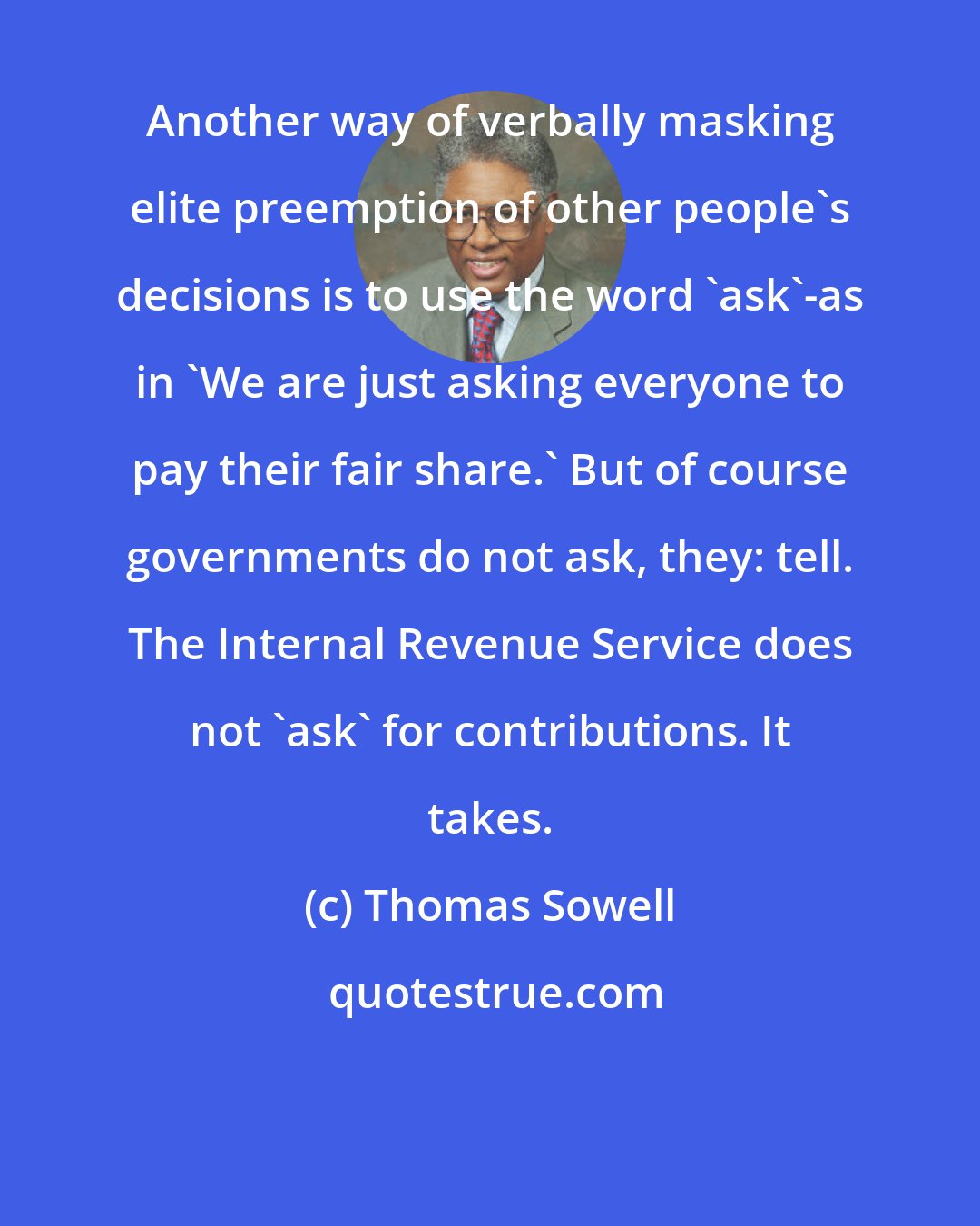 Thomas Sowell: Another way of verbally masking elite preemption of other people's decisions is to use the word 'ask'-as in 'We are just asking everyone to pay their fair share.' But of course governments do not ask, they: tell. The Internal Revenue Service does not 'ask' for contributions. It takes.