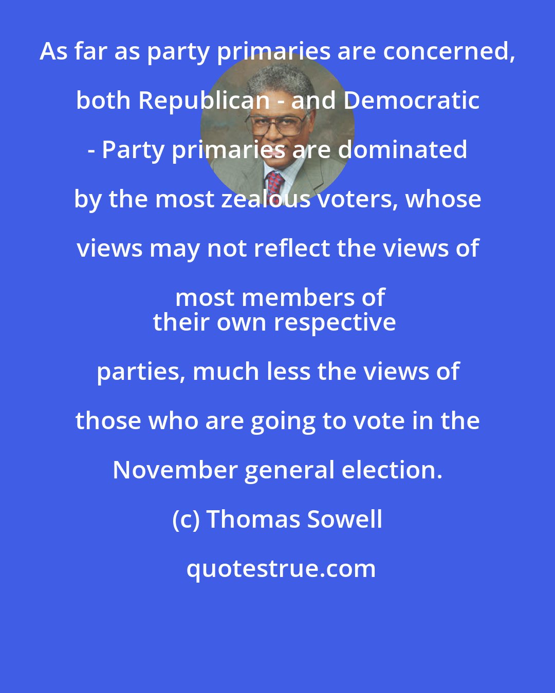 Thomas Sowell: As far as party primaries are concerned, both Republican - and Democratic - Party primaries are dominated by the most zealous voters, whose views may not reflect the views of most members of
their own respective parties, much less the views of those who are going to vote in the November general election.