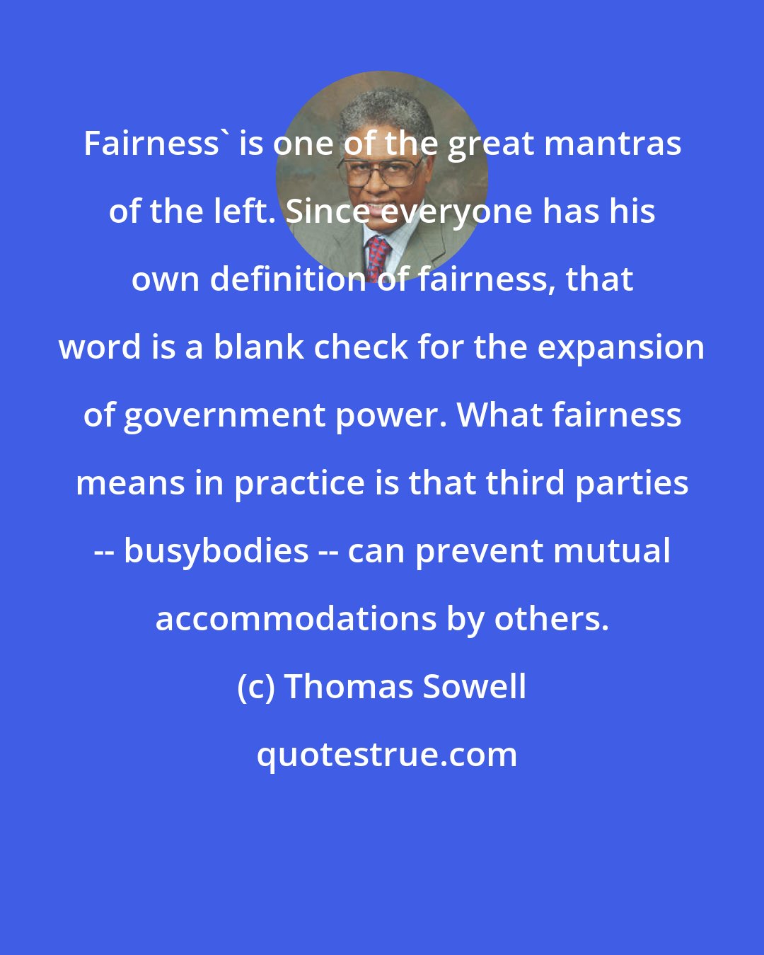 Thomas Sowell: Fairness' is one of the great mantras of the left. Since everyone has his own definition of fairness, that word is a blank check for the expansion of government power. What fairness means in practice is that third parties -- busybodies -- can prevent mutual accommodations by others.