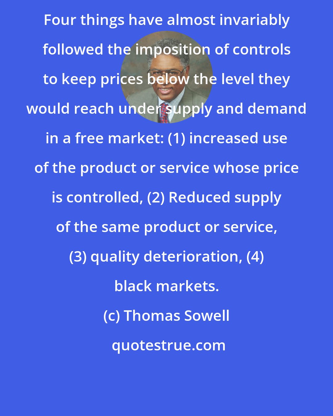 Thomas Sowell: Four things have almost invariably followed the imposition of controls to keep prices below the level they would reach under supply and demand in a free market: (1) increased use of the product or service whose price is controlled, (2) Reduced supply of the same product or service, (3) quality deterioration, (4) black markets.