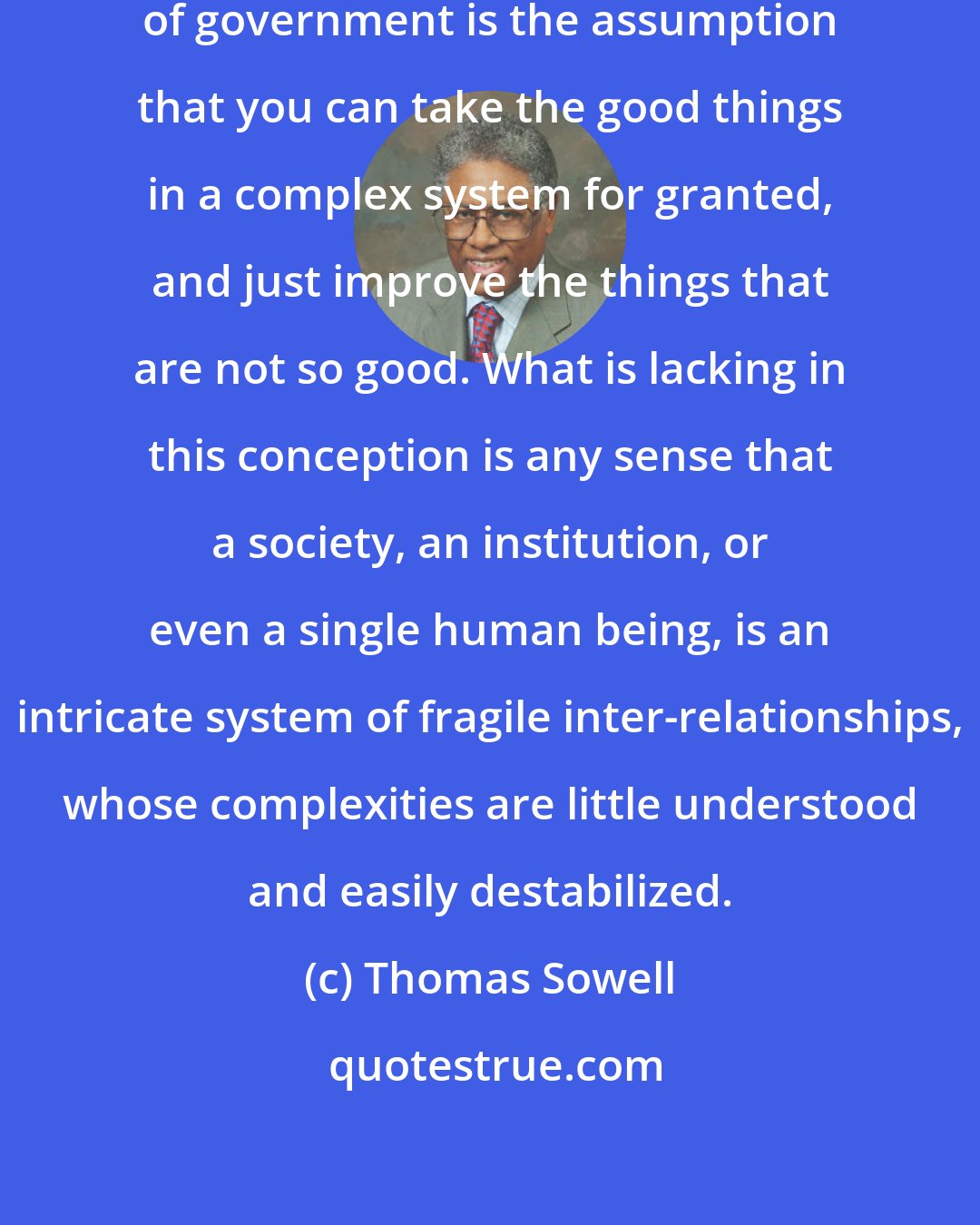 Thomas Sowell: Implicit in the activist conception of government is the assumption that you can take the good things in a complex system for granted, and just improve the things that are not so good. What is lacking in this conception is any sense that a society, an institution, or even a single human being, is an intricate system of fragile inter-relationships, whose complexities are little understood and easily destabilized.
