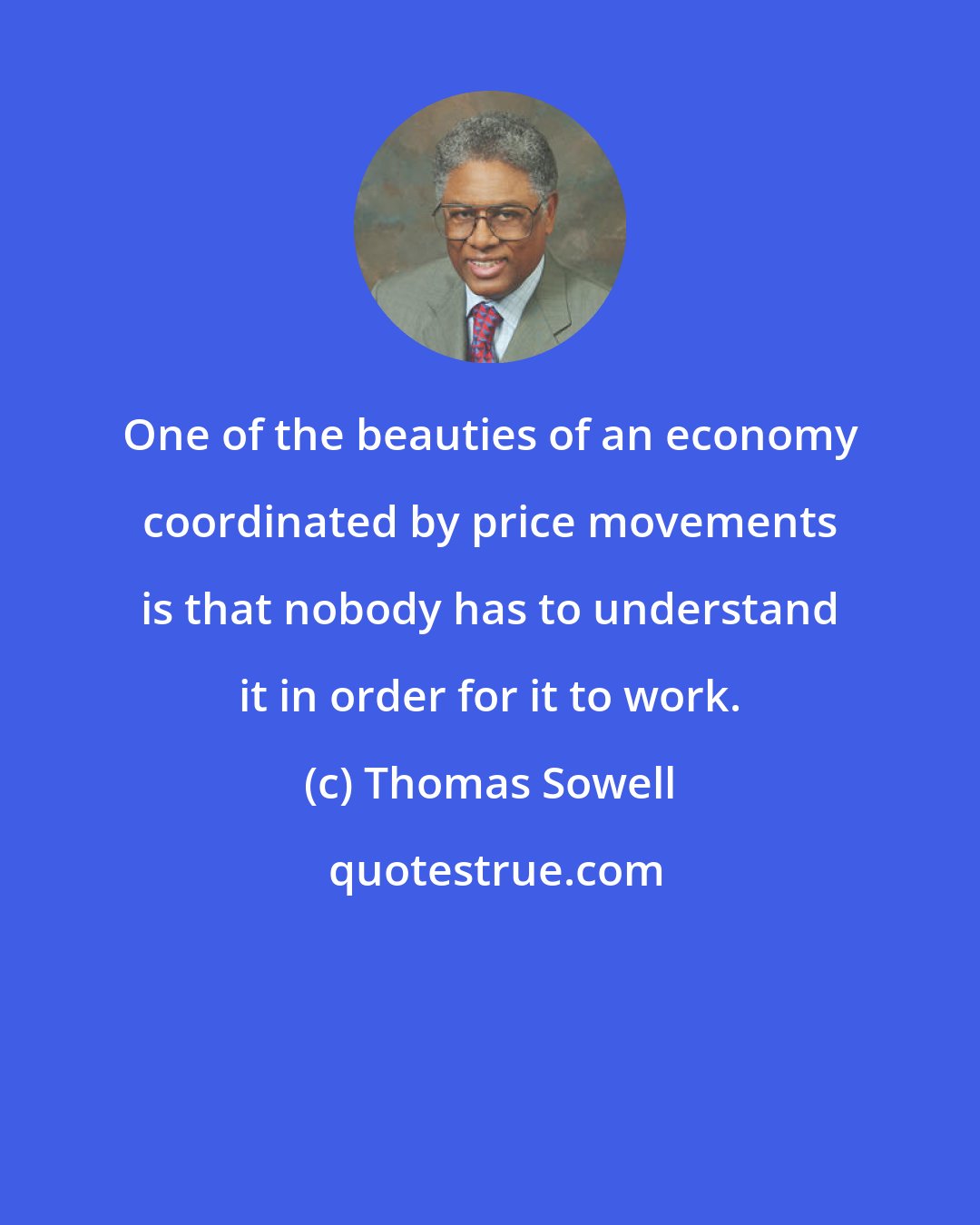 Thomas Sowell: One of the beauties of an economy coordinated by price movements is that nobody has to understand it in order for it to work.