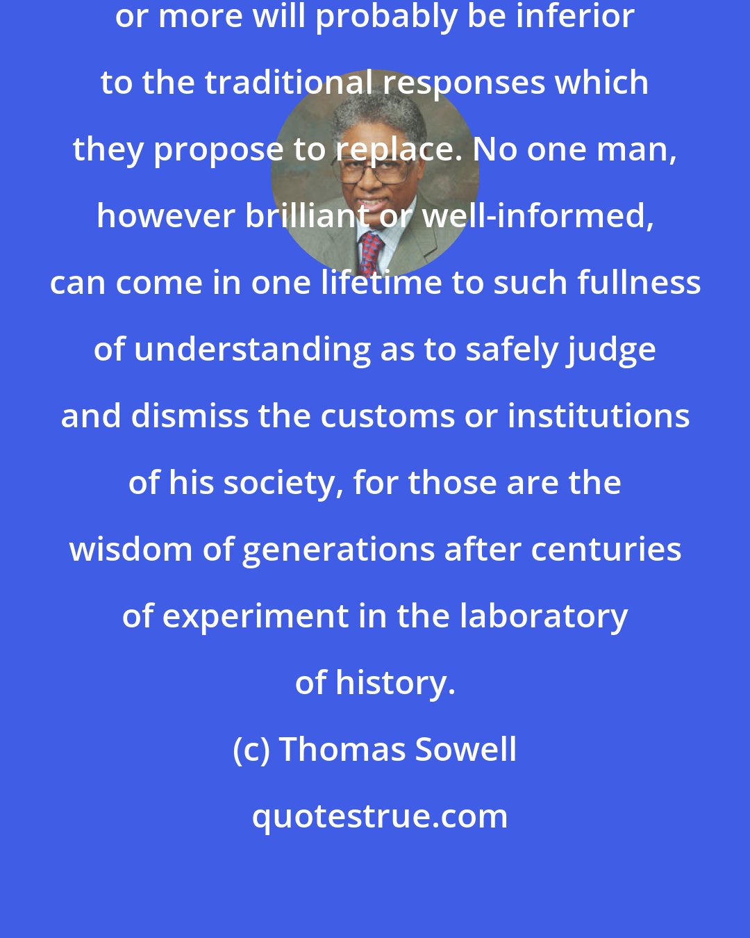 Thomas Sowell: Out of every hundred new ideas ninety-nine or more will probably be inferior to the traditional responses which they propose to replace. No one man, however brilliant or well-informed, can come in one lifetime to such fullness of understanding as to safely judge and dismiss the customs or institutions of his society, for those are the wisdom of generations after centuries of experiment in the laboratory of history.