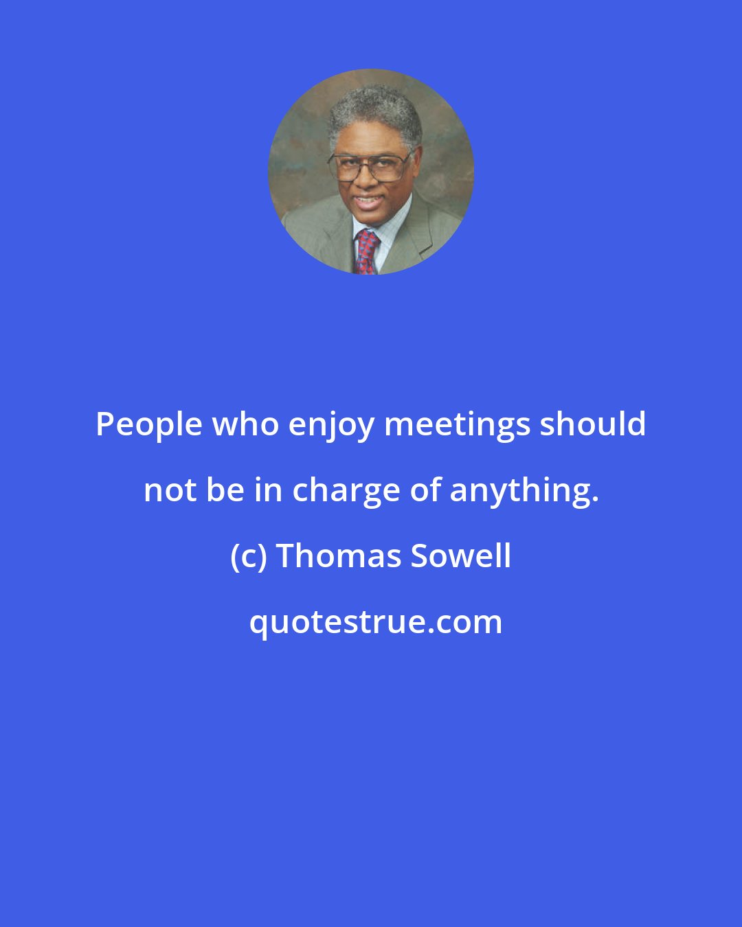 Thomas Sowell: People who enjoy meetings should not be in charge of anything.