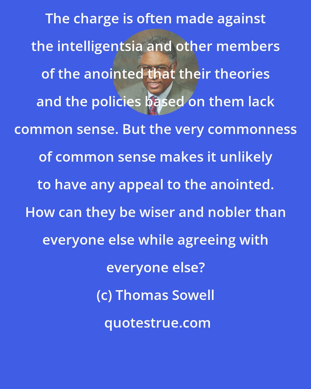 Thomas Sowell: The charge is often made against the intelligentsia and other members of the anointed that their theories and the policies based on them lack common sense. But the very commonness of common sense makes it unlikely to have any appeal to the anointed. How can they be wiser and nobler than everyone else while agreeing with everyone else?