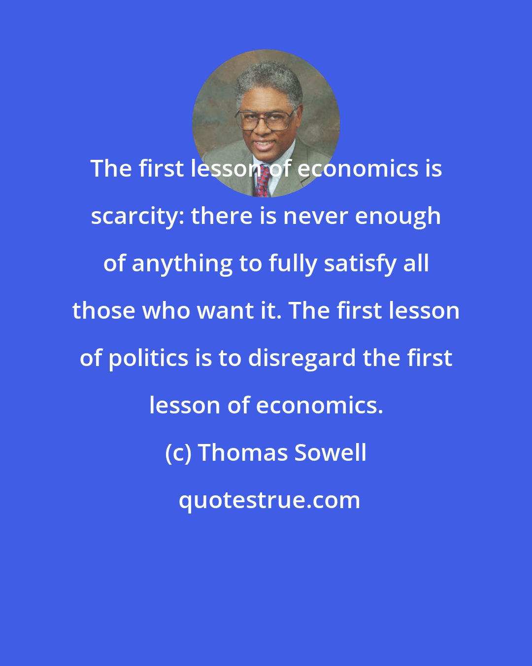 Thomas Sowell: The first lesson of economics is scarcity: there is never enough of anything to fully satisfy all those who want it. The first lesson of politics is to disregard the first lesson of economics.