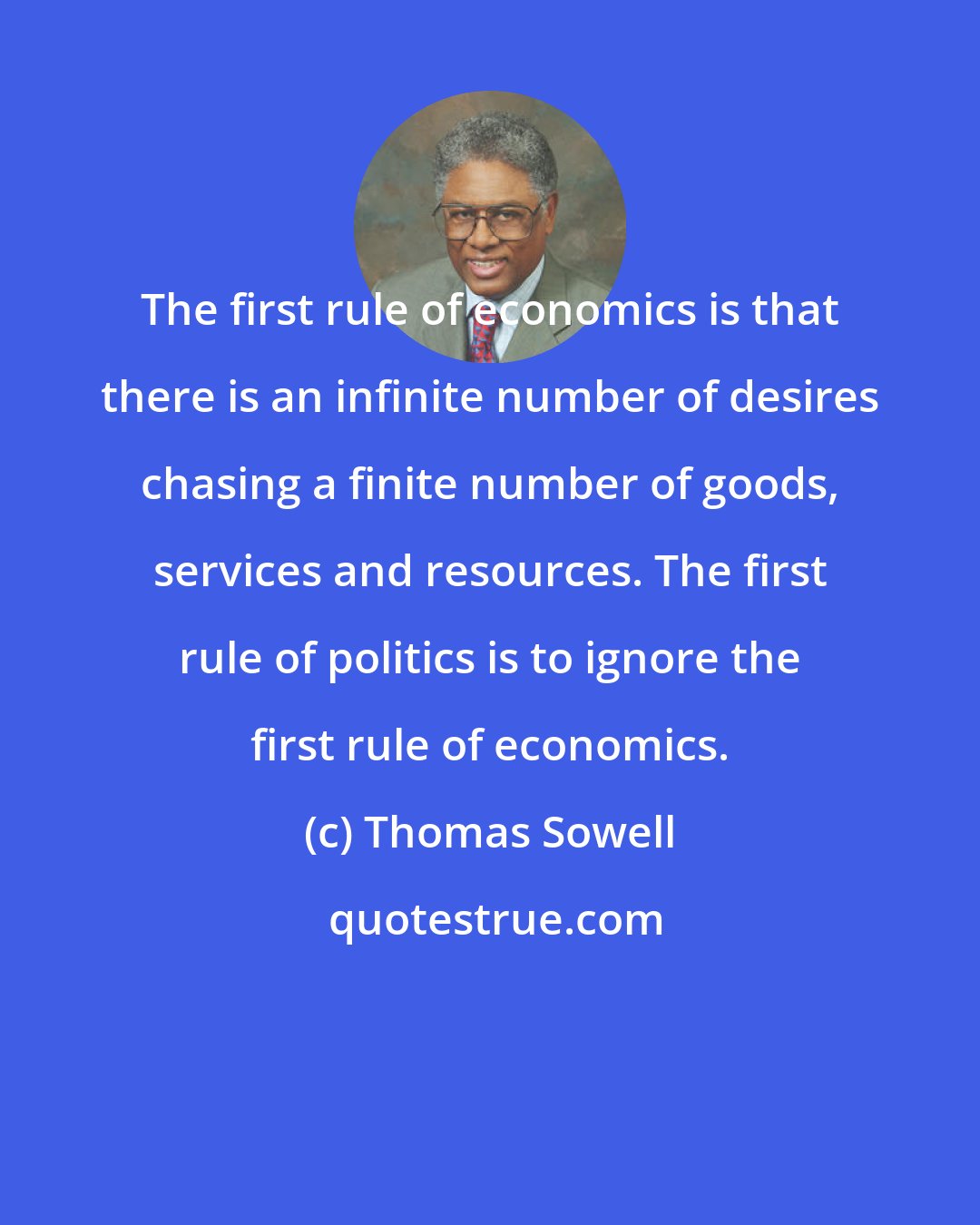 Thomas Sowell: The first rule of economics is that there is an infinite number of desires chasing a finite number of goods, services and resources. The first rule of politics is to ignore the first rule of economics.