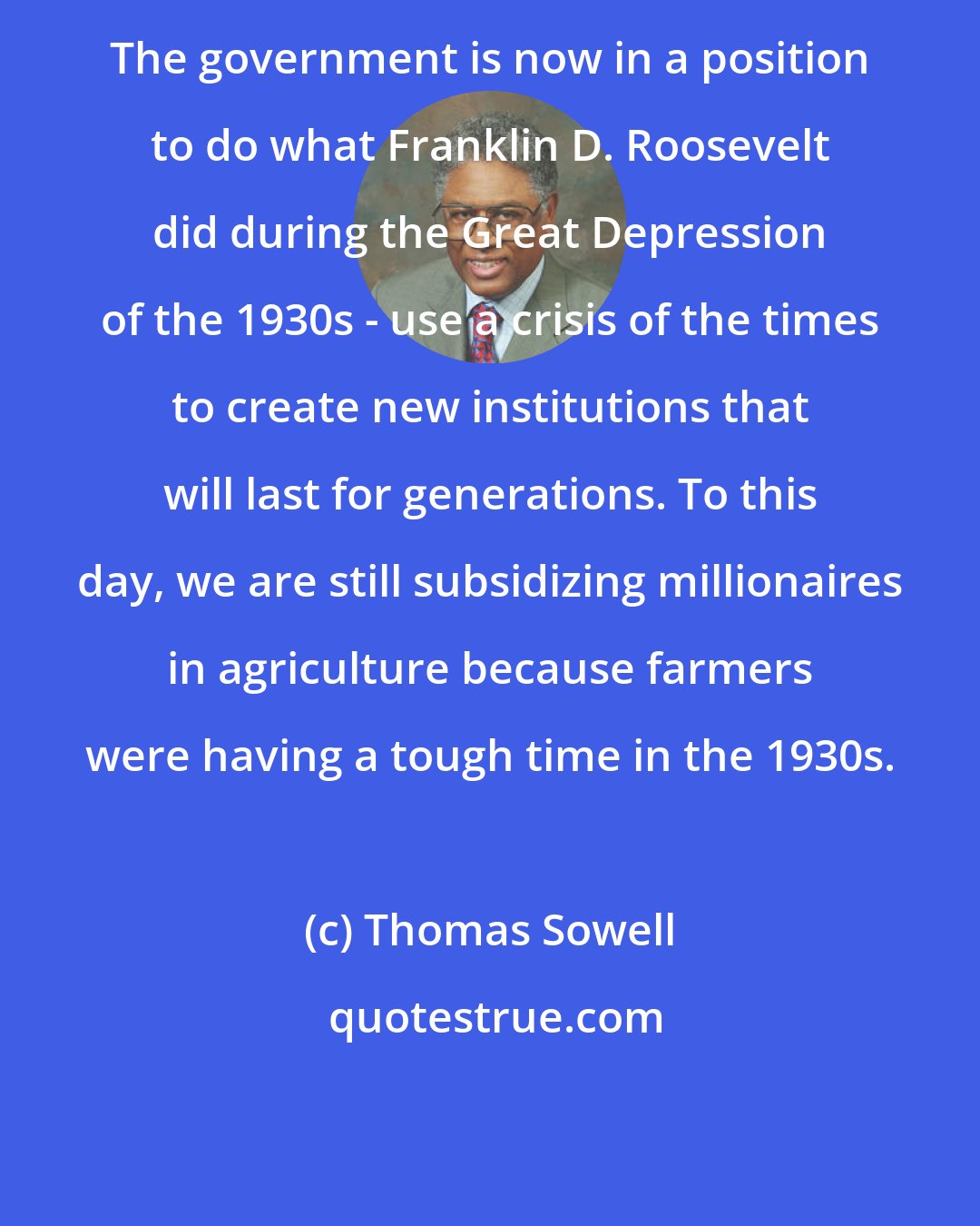 Thomas Sowell: The government is now in a position to do what Franklin D. Roosevelt did during the Great Depression of the 1930s - use a crisis of the times to create new institutions that will last for generations. To this day, we are still subsidizing millionaires in agriculture because farmers were having a tough time in the 1930s.