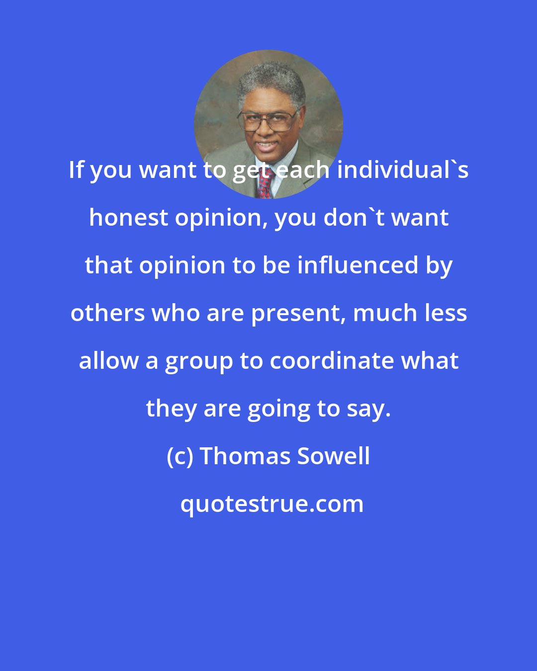 Thomas Sowell: If you want to get each individual's honest opinion, you don't want that opinion to be influenced by others who are present, much less allow a group to coordinate what they are going to say.