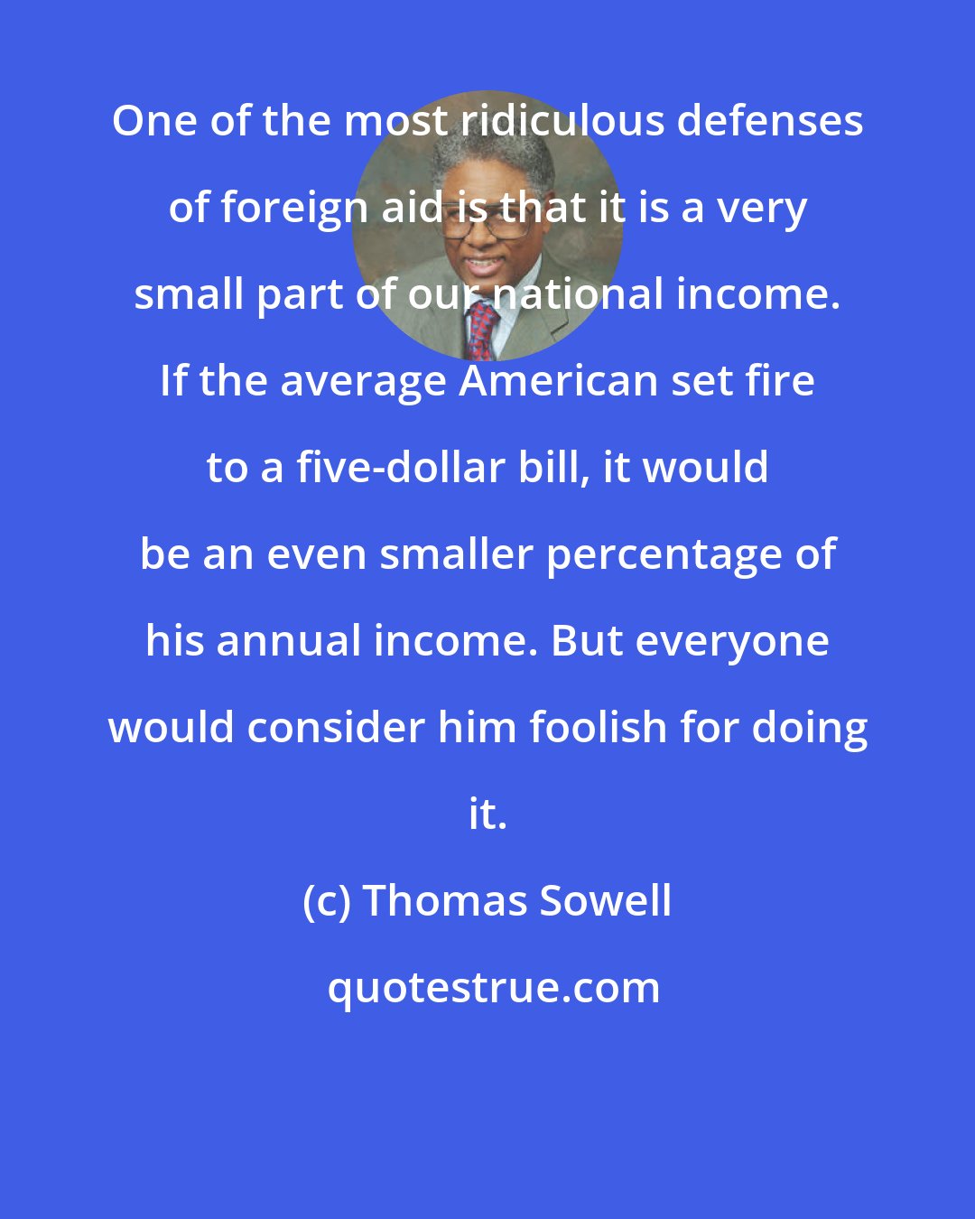 Thomas Sowell: One of the most ridiculous defenses of foreign aid is that it is a very small part of our national income. If the average American set fire to a five-dollar bill, it would be an even smaller percentage of his annual income. But everyone would consider him foolish for doing it.