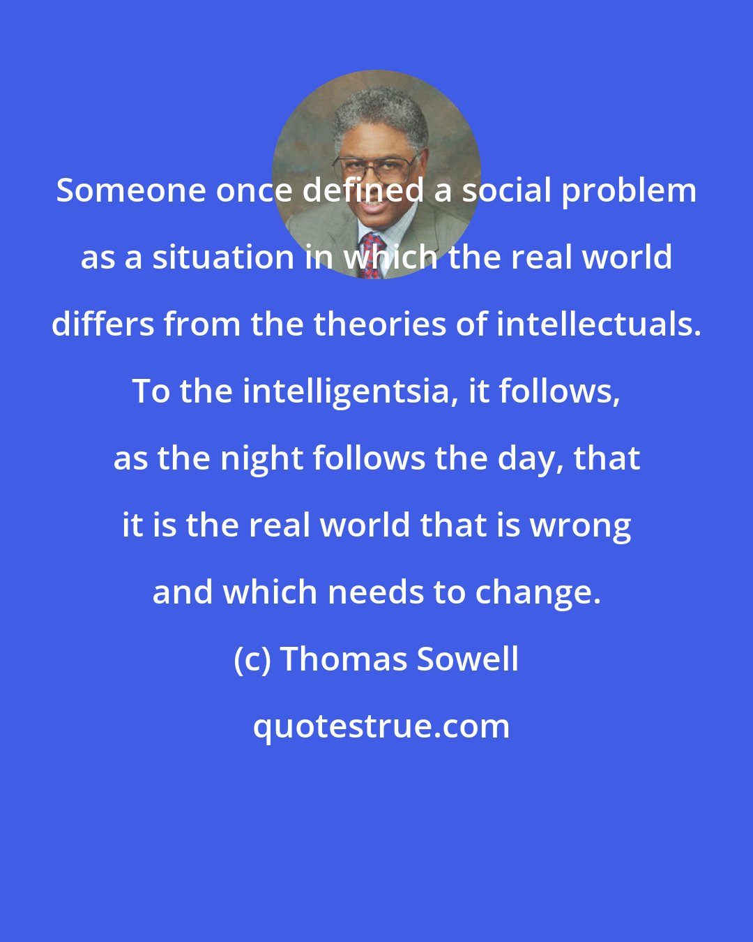 Thomas Sowell: Someone once defined a social problem as a situation in which the real world differs from the theories of intellectuals. To the intelligentsia, it follows, as the night follows the day, that it is the real world that is wrong and which needs to change.