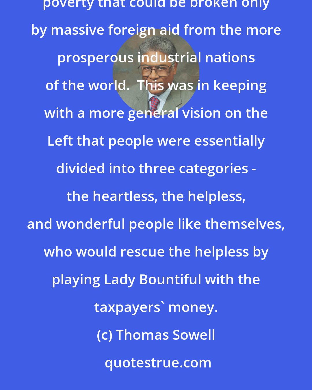 Thomas Sowell: The dominant orthodoxy in development economics was that Third World countries were trapped in a vicious cycle of poverty that could be broken only by massive foreign aid from the more prosperous industrial nations of the world.  This was in keeping with a more general vision on the Left that people were essentially divided into three categories - the heartless, the helpless, and wonderful people like themselves, who would rescue the helpless by playing Lady Bountiful with the taxpayers' money.