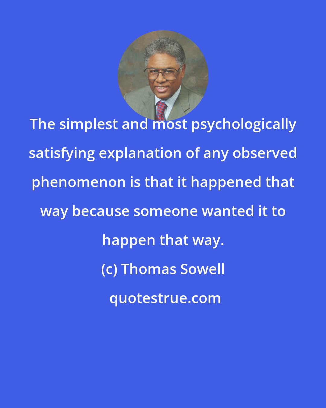 Thomas Sowell: The simplest and most psychologically satisfying explanation of any observed phenomenon is that it happened that way because someone wanted it to happen that way.
