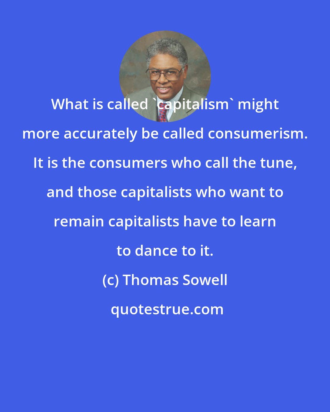 Thomas Sowell: What is called 'capitalism' might more accurately be called consumerism. It is the consumers who call the tune, and those capitalists who want to remain capitalists have to learn to dance to it.