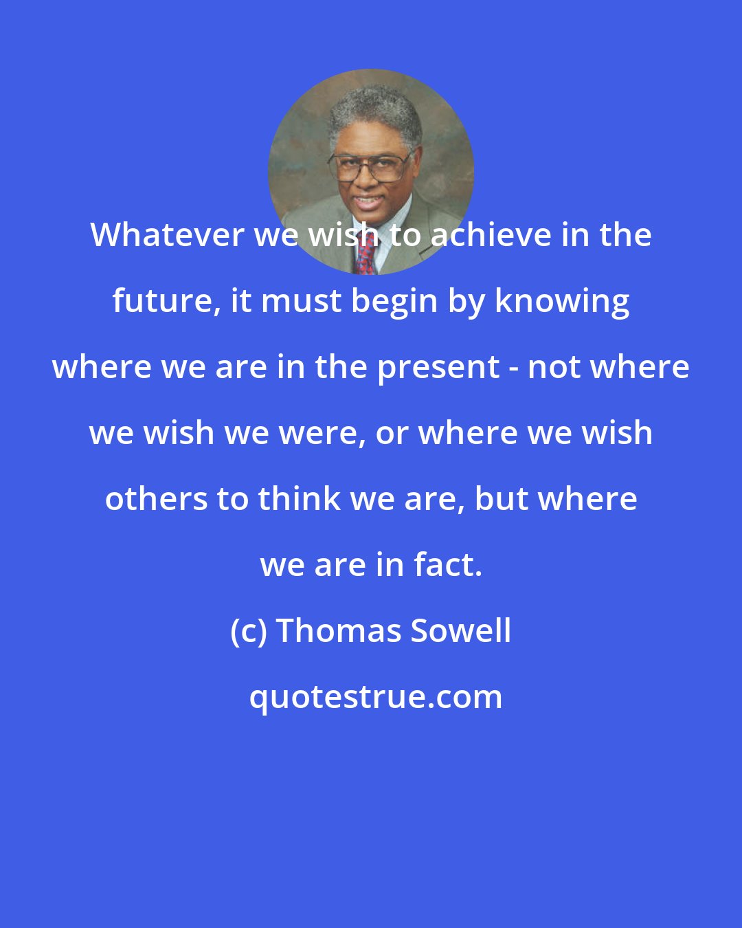 Thomas Sowell: Whatever we wish to achieve in the future, it must begin by knowing where we are in the present - not where we wish we were, or where we wish others to think we are, but where we are in fact.