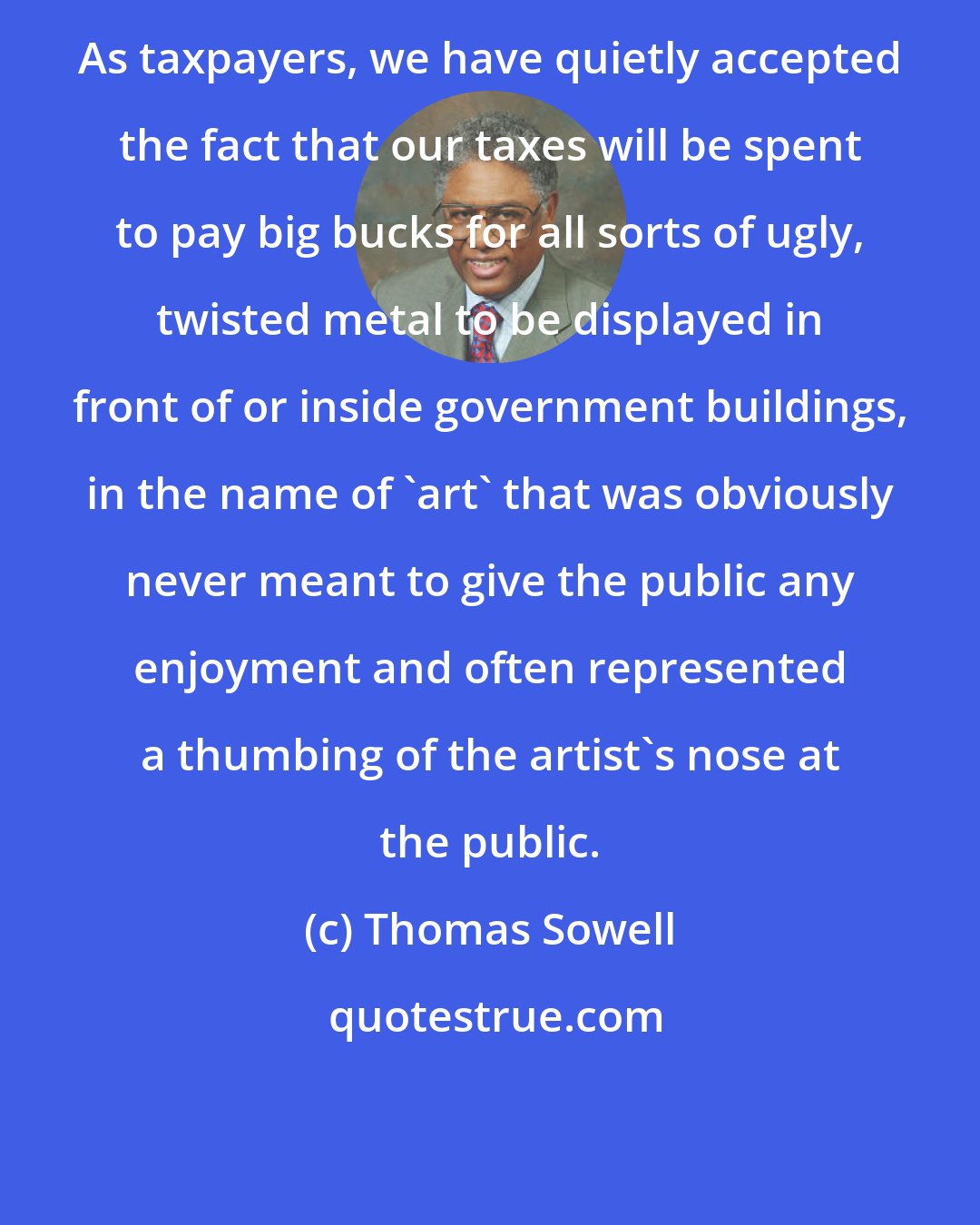 Thomas Sowell: As taxpayers, we have quietly accepted the fact that our taxes will be spent to pay big bucks for all sorts of ugly, twisted metal to be displayed in front of or inside government buildings, in the name of 'art' that was obviously never meant to give the public any enjoyment and often represented a thumbing of the artist's nose at the public.