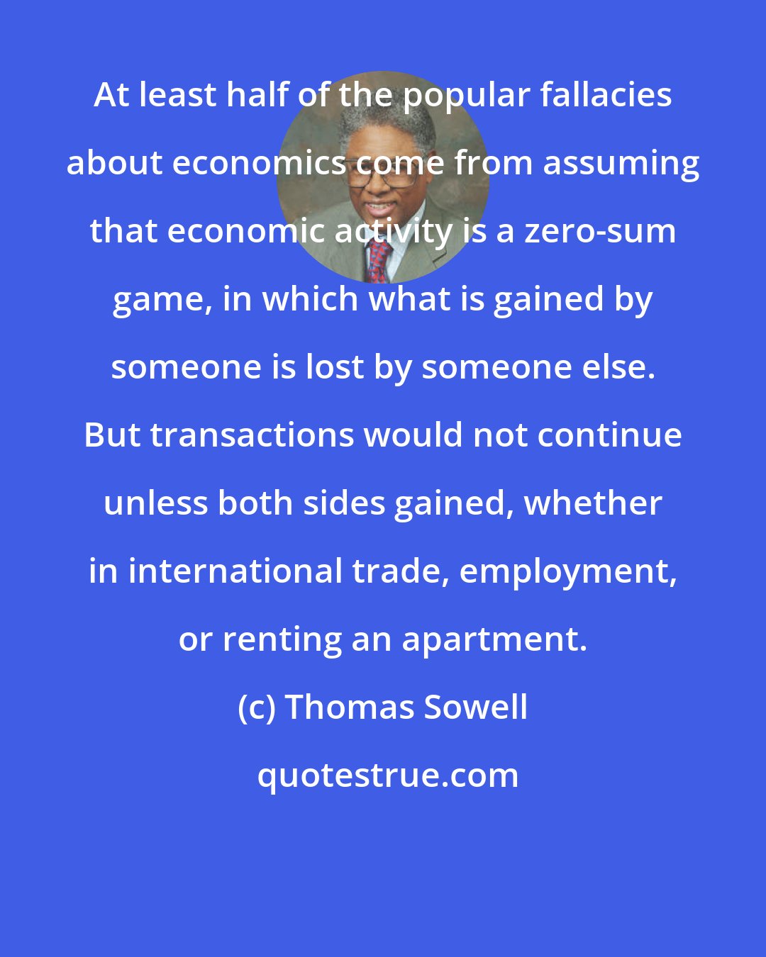 Thomas Sowell: At least half of the popular fallacies about economics come from assuming that economic activity is a zero-sum game, in which what is gained by someone is lost by someone else. But transactions would not continue unless both sides gained, whether in international trade, employment, or renting an apartment.